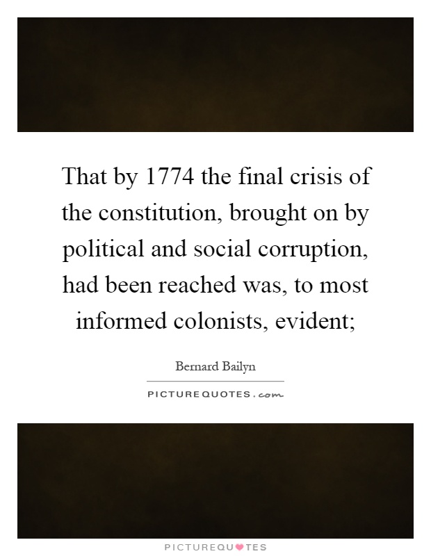 That by 1774 the final crisis of the constitution, brought on by political and social corruption, had been reached was, to most informed colonists, evident; Picture Quote #1