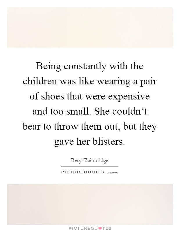Being constantly with the children was like wearing a pair of shoes that were expensive and too small. She couldn't bear to throw them out, but they gave her blisters Picture Quote #1