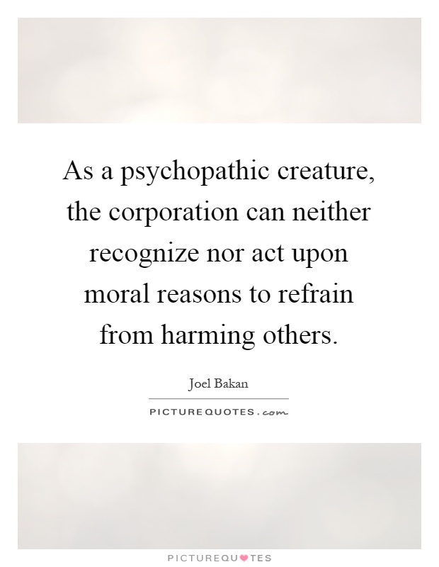 As a psychopathic creature, the corporation can neither recognize nor act upon moral reasons to refrain from harming others Picture Quote #1