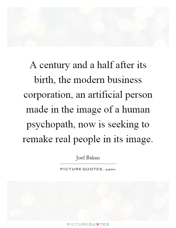 A century and a half after its birth, the modern business corporation, an artificial person made in the image of a human psychopath, now is seeking to remake real people in its image Picture Quote #1