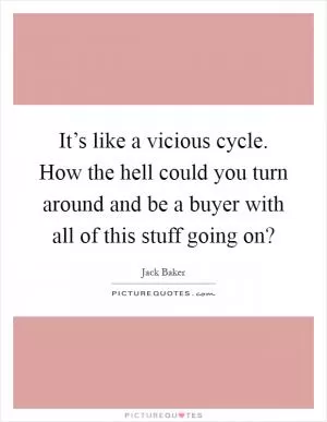 It’s like a vicious cycle. How the hell could you turn around and be a buyer with all of this stuff going on? Picture Quote #1