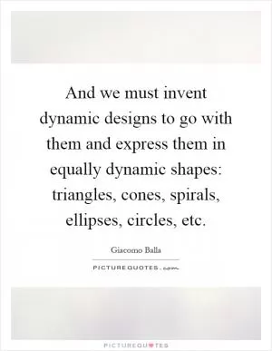 And we must invent dynamic designs to go with them and express them in equally dynamic shapes: triangles, cones, spirals, ellipses, circles, etc Picture Quote #1