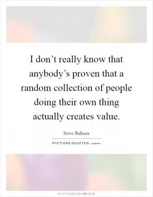I don’t really know that anybody’s proven that a random collection of people doing their own thing actually creates value Picture Quote #1