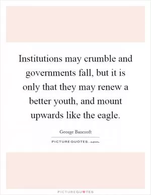 Institutions may crumble and governments fall, but it is only that they may renew a better youth, and mount upwards like the eagle Picture Quote #1