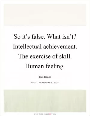 So it’s false. What isn’t? Intellectual achievement. The exercise of skill. Human feeling Picture Quote #1