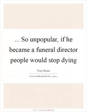 ... So unpopular, if he became a funeral director people would stop dying Picture Quote #1