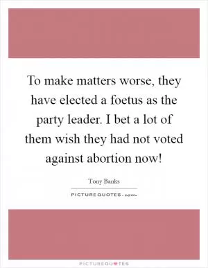 To make matters worse, they have elected a foetus as the party leader. I bet a lot of them wish they had not voted against abortion now! Picture Quote #1