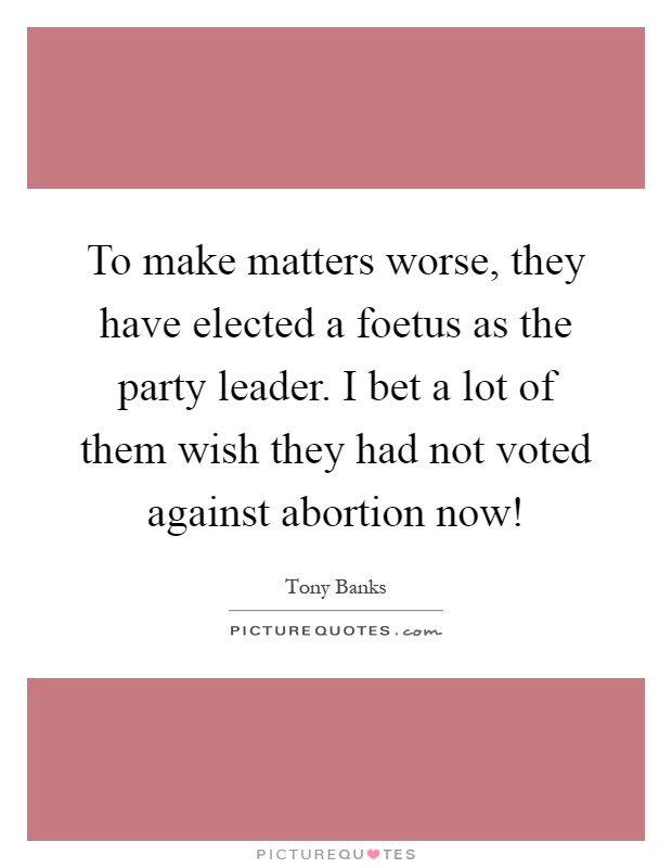 To make matters worse, they have elected a foetus as the party leader. I bet a lot of them wish they had not voted against abortion now! Picture Quote #1