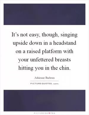 It’s not easy, though, singing upside down in a headstand on a raised platform with your unfettered breasts hitting you in the chin Picture Quote #1