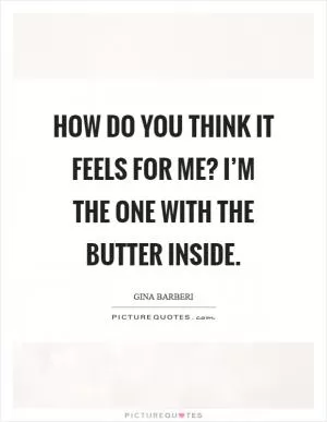 How do you think it feels for me? I’m the one with the butter inside Picture Quote #1