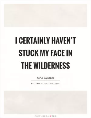I certainly haven’t stuck my face in the wilderness Picture Quote #1