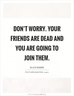 Don’t worry. Your friends are dead and you are going to join them Picture Quote #1
