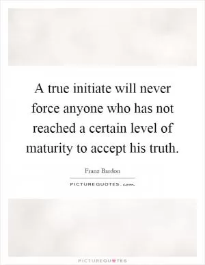 A true initiate will never force anyone who has not reached a certain level of maturity to accept his truth Picture Quote #1