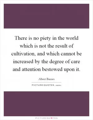 There is no piety in the world which is not the result of cultivation, and which cannot be increased by the degree of care and attention bestowed upon it Picture Quote #1