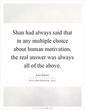 Shan had always said that in any multiple choice about human motivation, the real answer was always all of the above Picture Quote #1