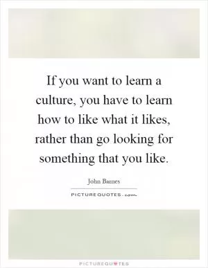 If you want to learn a culture, you have to learn how to like what it likes, rather than go looking for something that you like Picture Quote #1