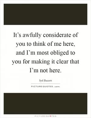 It’s awfully considerate of you to think of me here, and I’m most obliged to you for making it clear that I’m not here Picture Quote #1
