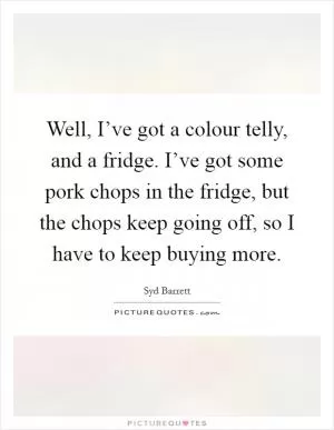 Well, I’ve got a colour telly, and a fridge. I’ve got some pork chops in the fridge, but the chops keep going off, so I have to keep buying more Picture Quote #1
