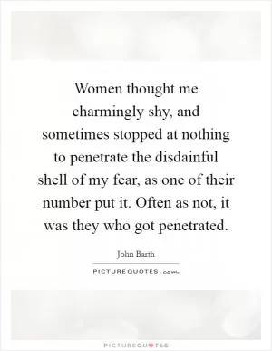 Women thought me charmingly shy, and sometimes stopped at nothing to penetrate the disdainful shell of my fear, as one of their number put it. Often as not, it was they who got penetrated Picture Quote #1