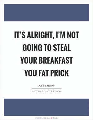 It’s alright, I’m not going to steal your breakfast you fat prick Picture Quote #1