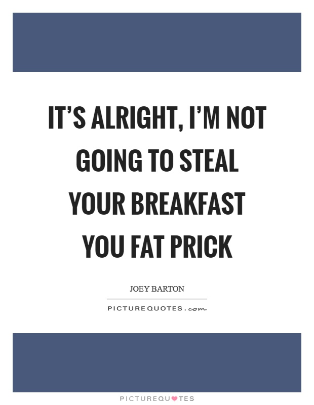 It's alright, I'm not going to steal your breakfast you fat prick Picture Quote #1