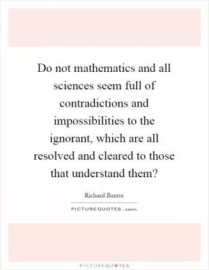Do not mathematics and all sciences seem full of contradictions and impossibilities to the ignorant, which are all resolved and cleared to those that understand them? Picture Quote #1