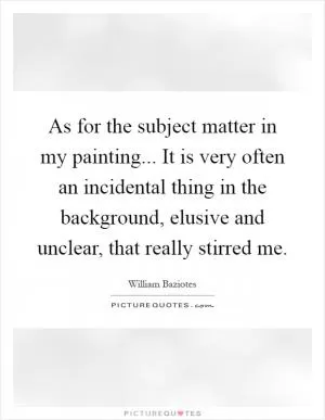 As for the subject matter in my painting... It is very often an incidental thing in the background, elusive and unclear, that really stirred me Picture Quote #1