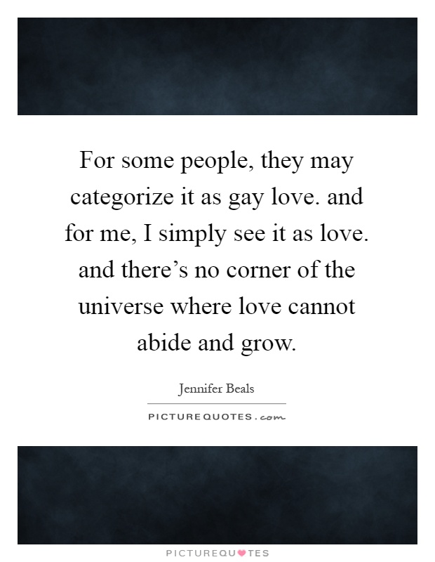 For some people, they may categorize it as gay love. and for me, I simply see it as love. and there's no corner of the universe where love cannot abide and grow Picture Quote #1