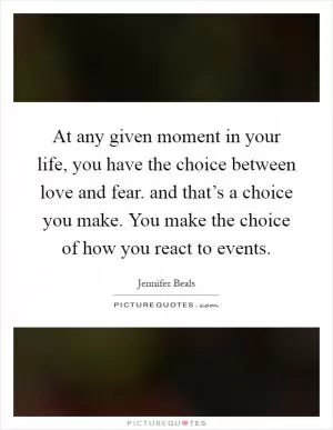 At any given moment in your life, you have the choice between love and fear. and that’s a choice you make. You make the choice of how you react to events Picture Quote #1