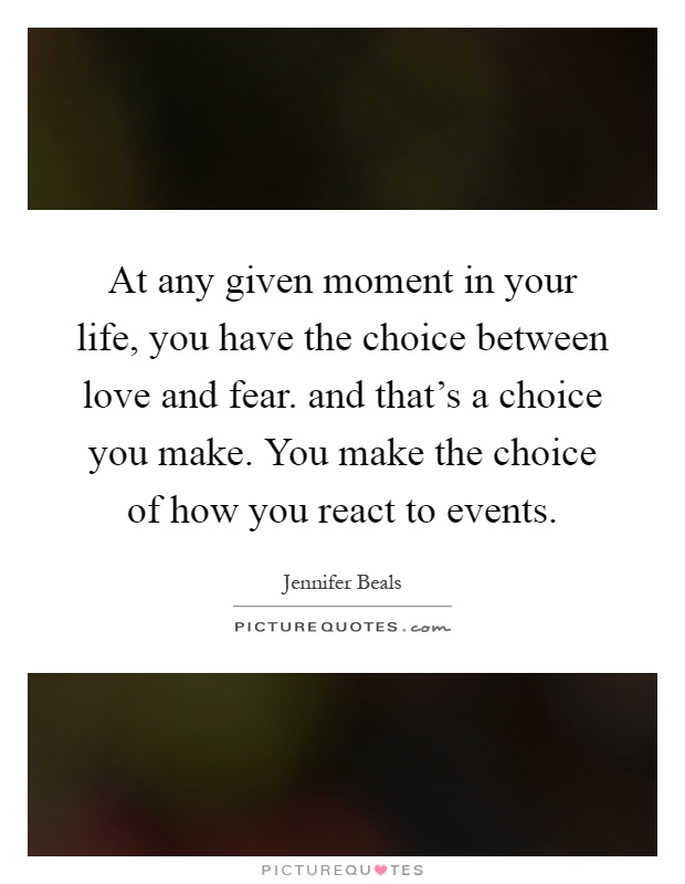 At any given moment in your life, you have the choice between love and fear. and that's a choice you make. You make the choice of how you react to events Picture Quote #1