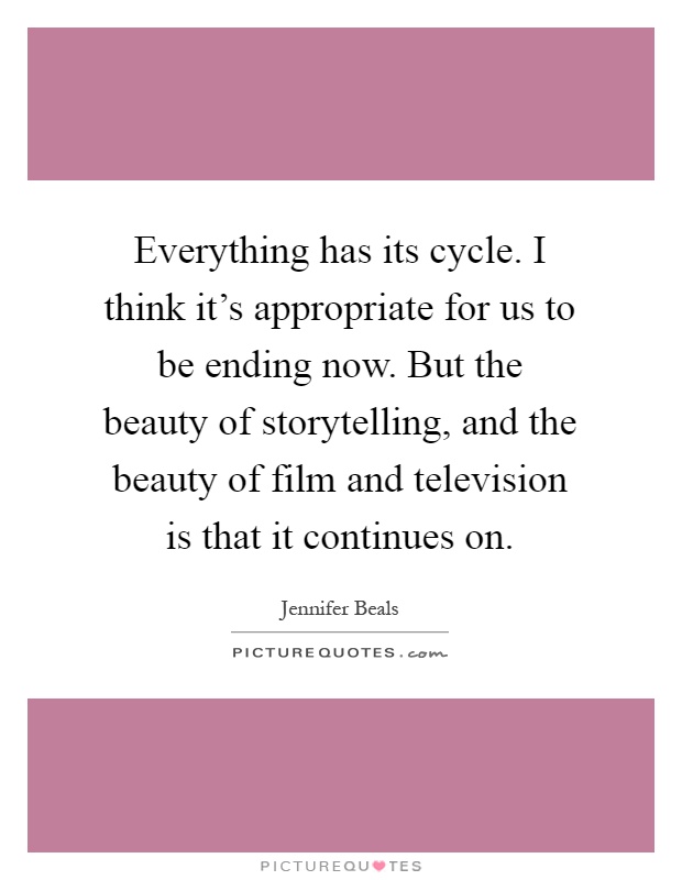 Everything has its cycle. I think it's appropriate for us to be ending now. But the beauty of storytelling, and the beauty of film and television is that it continues on Picture Quote #1