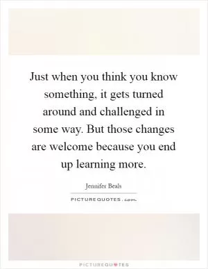 Just when you think you know something, it gets turned around and challenged in some way. But those changes are welcome because you end up learning more Picture Quote #1