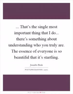 ... That’s the single most important thing that I do... there’s something about understanding who you truly are. The essence of everyone is so beautiful that it’s startling Picture Quote #1