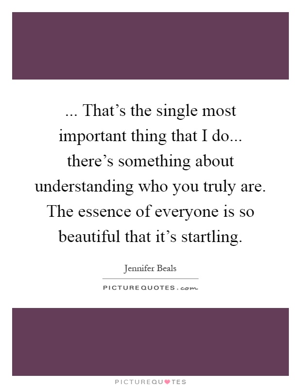 ... That's the single most important thing that I do... there's something about understanding who you truly are. The essence of everyone is so beautiful that it's startling Picture Quote #1