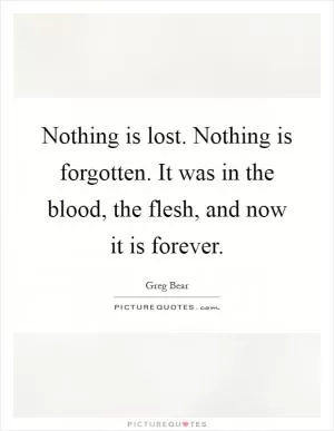 Nothing is lost. Nothing is forgotten. It was in the blood, the flesh, and now it is forever Picture Quote #1