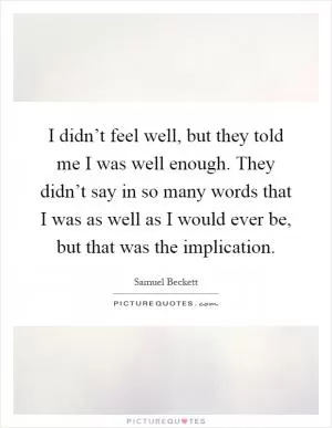 I didn’t feel well, but they told me I was well enough. They didn’t say in so many words that I was as well as I would ever be, but that was the implication Picture Quote #1
