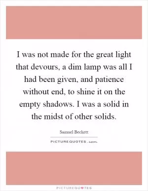 I was not made for the great light that devours, a dim lamp was all I had been given, and patience without end, to shine it on the empty shadows. I was a solid in the midst of other solids Picture Quote #1