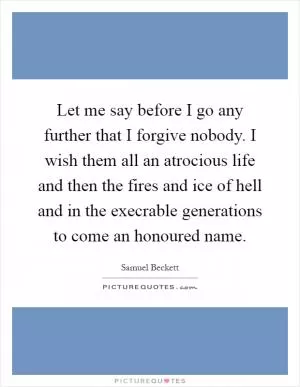 Let me say before I go any further that I forgive nobody. I wish them all an atrocious life and then the fires and ice of hell and in the execrable generations to come an honoured name Picture Quote #1