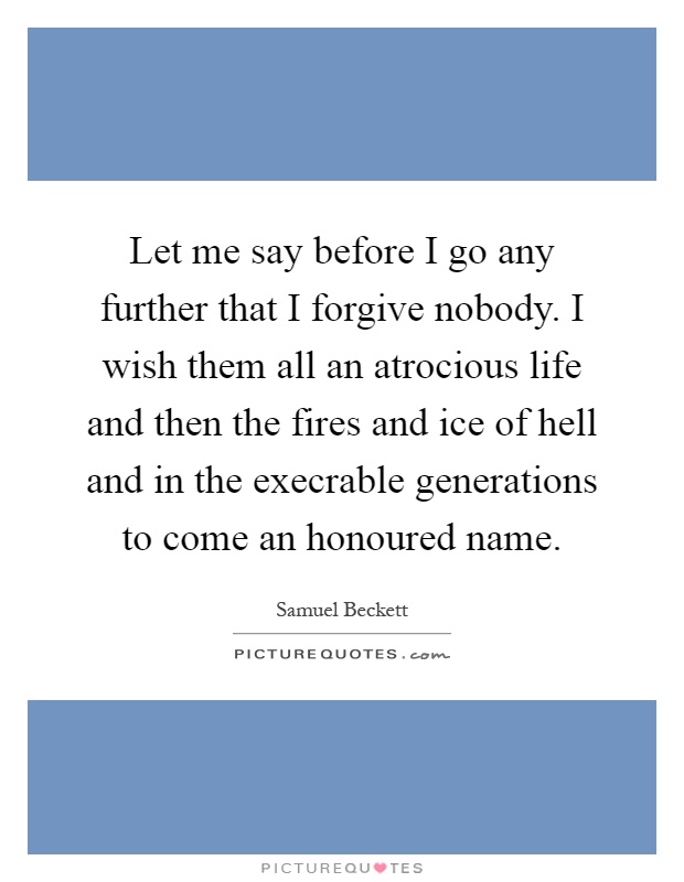 Let me say before I go any further that I forgive nobody. I wish them all an atrocious life and then the fires and ice of hell and in the execrable generations to come an honoured name Picture Quote #1