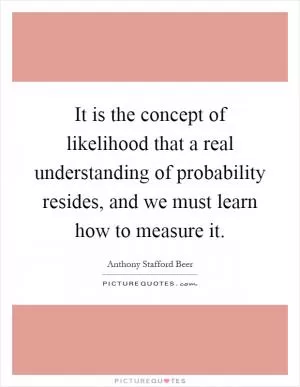 It is the concept of likelihood that a real understanding of probability resides, and we must learn how to measure it Picture Quote #1