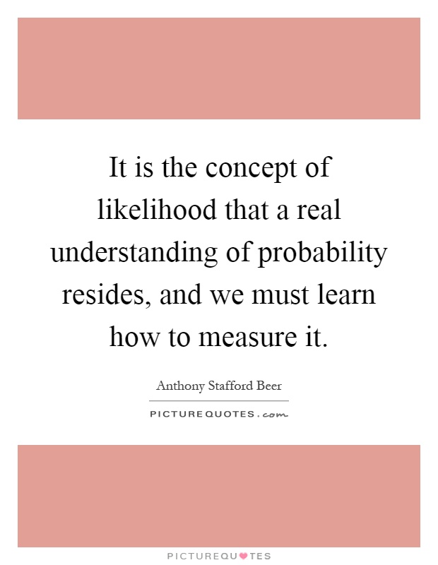 It is the concept of likelihood that a real understanding of probability resides, and we must learn how to measure it Picture Quote #1