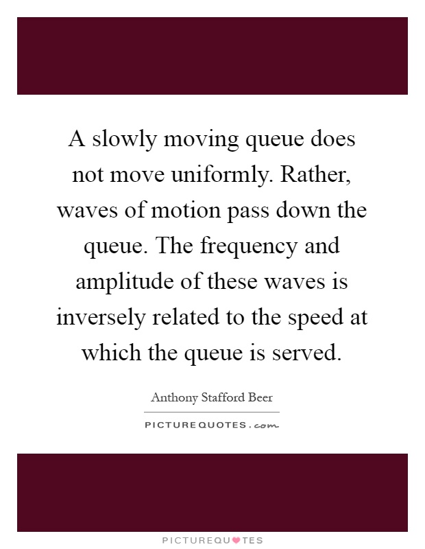 A slowly moving queue does not move uniformly. Rather, waves of motion pass down the queue. The frequency and amplitude of these waves is inversely related to the speed at which the queue is served Picture Quote #1