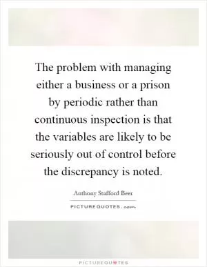 The problem with managing either a business or a prison by periodic rather than continuous inspection is that the variables are likely to be seriously out of control before the discrepancy is noted Picture Quote #1