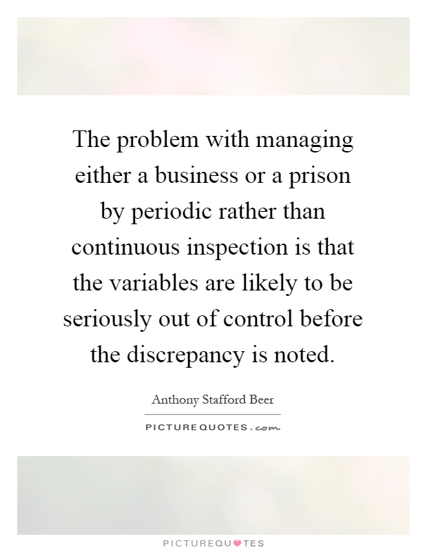 The problem with managing either a business or a prison by periodic rather than continuous inspection is that the variables are likely to be seriously out of control before the discrepancy is noted Picture Quote #1