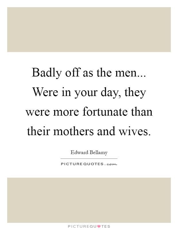 Badly off as the men... Were in your day, they were more fortunate than their mothers and wives Picture Quote #1