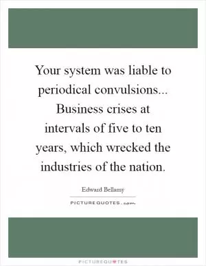 Your system was liable to periodical convulsions... Business crises at intervals of five to ten years, which wrecked the industries of the nation Picture Quote #1