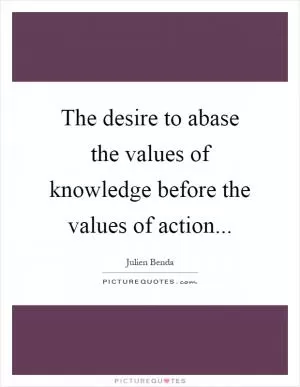 The desire to abase the values of knowledge before the values of action Picture Quote #1
