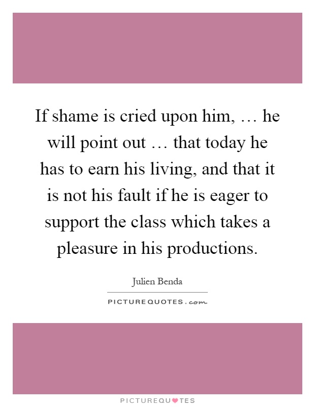 If shame is cried upon him, … he will point out … that today he has to earn his living, and that it is not his fault if he is eager to support the class which takes a pleasure in his productions Picture Quote #1