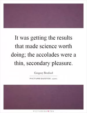 It was getting the results that made science worth doing; the accolades were a thin, secondary pleasure Picture Quote #1