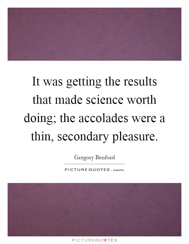 It was getting the results that made science worth doing; the accolades were a thin, secondary pleasure Picture Quote #1
